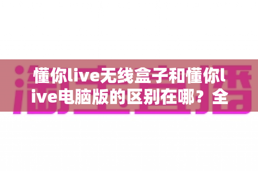 懂你live无线盒子和懂你live电脑版的区别在哪?全面解析帮你选对直播设备 懂你live无线盒子和懂你live电脑版的区别在哪?全面解析帮你选对直播设备