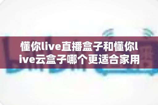 懂你live直播盒子和懂你live云盒子哪个更适合家用?2025年最全选购对比指南,帮你一步选对不踩坑 懂你live直播盒子和懂你live云盒子哪个更适合家用?2025年最全选购对比指南,帮你一步选对不踩坑