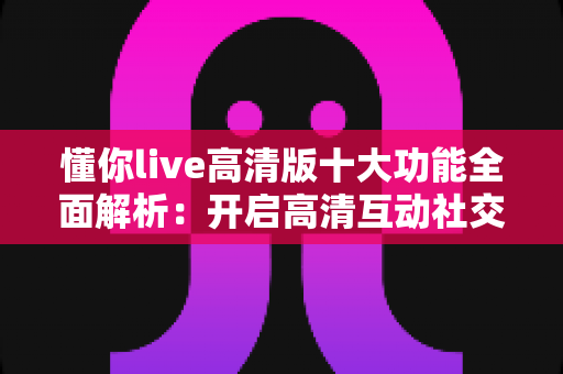 懂你live高清版十大功能全面解析：开启高清互动社交新体验的必备指南
