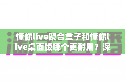 懂你live聚合盒子和懂你live桌面版哪个更耐用？深度对比帮你选对直播工具