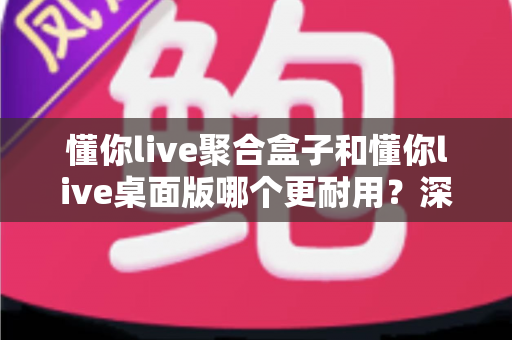 懂你live聚合盒子和懂你live桌面版哪个更耐用？深度对比帮你选对直播工具