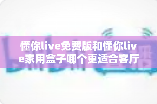 懂你live免费版和懂你live家用盒子哪个更适合客厅?深度对比评测帮你选对家庭K歌方案 懂你live免费版和懂你live家用盒子哪个更适合客厅?深度对比评测帮你选对家庭K歌方案