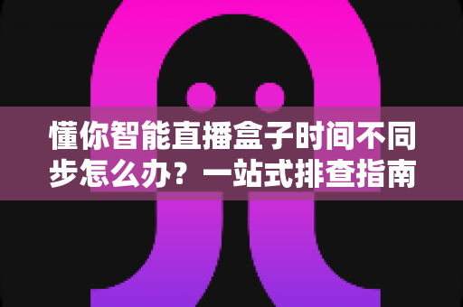 懂你智能直播盒子时间不同步怎么办?一站式排查指南与实用解决方案 懂你智能直播盒子时间不同步怎么办?一站式排查指南与实用解决方案