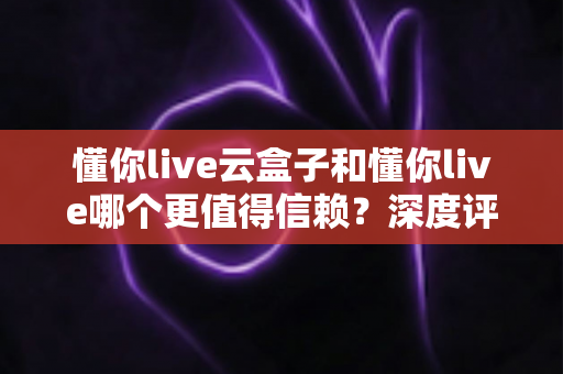 懂你live云盒子和懂你live哪个更值得信赖？深度评测与选购指南全解析