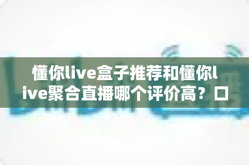 懂你live盒子推荐和懂你live聚合直播哪个评价高？口碑、体验与选择全解析