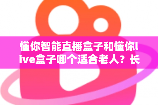 懂你智能直播盒子和懂你live盒子哪个适合老人？长辈选购电视盒子一站式指南全解析