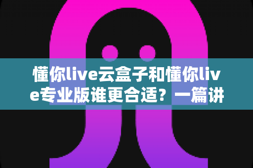 懂你live云盒子和懂你live专业版谁更合适?一篇讲透功能、价格与适用人群的选型指南 懂你live云盒子和懂你live专业版谁更合适?一篇讲透功能、价格与适用人群的选型指南