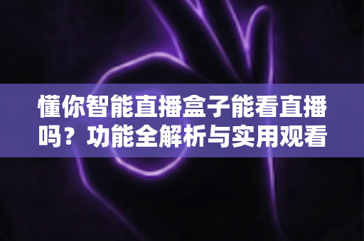 懂你智能直播盒子能看直播吗？功能全解析与实用观看指南一文读懂