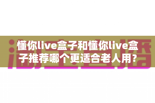 懂你live盒子和懂你live盒子推荐哪个更适合老人用？长辈专属电视盒子选购全攻略