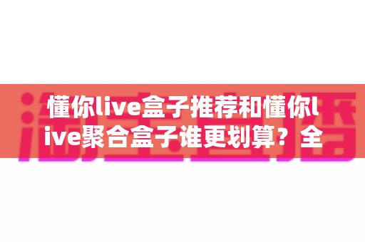 懂你live盒子推荐和懂你live聚合盒子谁更划算?全面对比帮你选对不选贵 懂你live盒子推荐和懂你live聚合盒子谁更划算?全面对比帮你选对不选贵