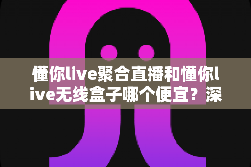懂你live聚合直播和懂你live无线盒子哪个便宜?深度价格对比与高性价比选购攻略 懂你live聚合直播和懂你live无线盒子哪个便宜?深度价格对比与高性价比选购攻略
