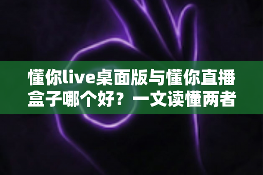 懂你live桌面版与懂你直播盒子哪个好？一文读懂两者差异，选出最适合你的直播利器