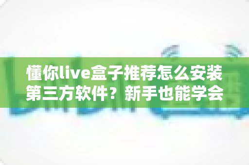 懂你live盒子推荐怎么安装第三方软件?新手也能学会的完整安装教程与实用指南 懂你live盒子推荐怎么安装第三方软件?新手也能学会的完整安装教程与实用指南