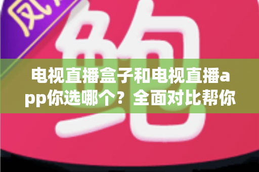 电视直播盒子和电视直播app你选哪个?全面对比帮你做出明智选择 电视直播盒子和电视直播app你选哪个?全面对比帮你做出明智选择
