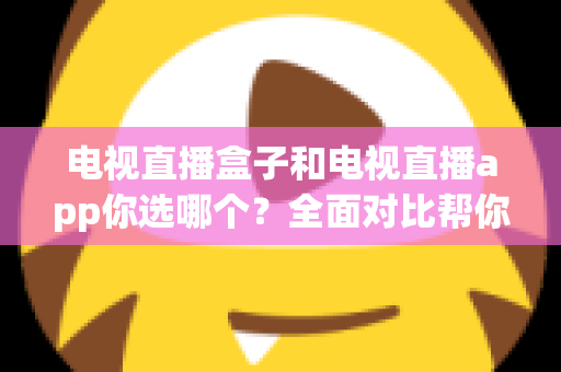 电视直播盒子和电视直播app你选哪个？全面对比帮你做出明智选择