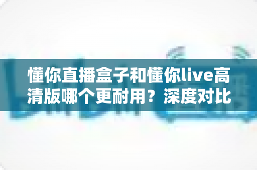 懂你直播盒子和懂你live高清版哪个更耐用？深度对比评测帮你选对不选贵