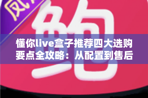 懂你live盒子推荐四大选购要点全攻略：从配置到售后，手把手教你挑对不踩坑