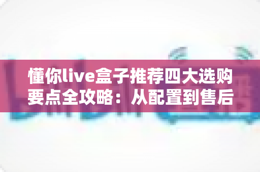 懂你live盒子推荐四大选购要点全攻略：从配置到售后，手把手教你挑对不踩坑