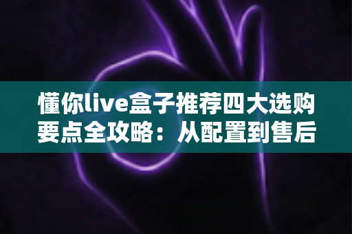 懂你live盒子推荐四大选购要点全攻略：从配置到售后，手把手教你挑对不踩坑