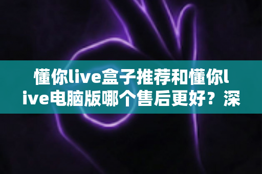 懂你live盒子推荐和懂你live电脑版哪个售后更好?深度对比帮你选对版本不踩坑 懂你live盒子推荐和懂你live电脑版哪个售后更好?深度对比帮你选对版本不踩坑
