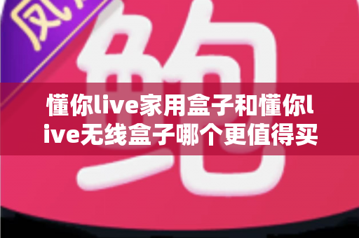 懂你live家用盒子和懂你live无线盒子哪个更值得买？2024最新选购对比全攻略，看完全文不再纠结！