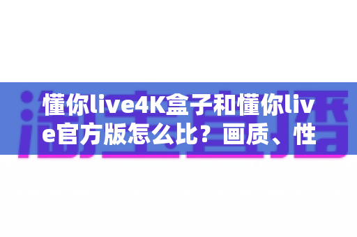 懂你live4K盒子和懂你live官方版怎么比?画质、性能、场景全方位对比指南 懂你live4K盒子和懂你live官方版怎么比?画质、性能、场景全方位对比指南