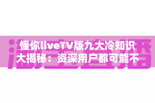 懂你liveTV版九大冷知识大揭秘:资深用户都可能不知道的隐藏技巧 懂你liveTV版九大冷知识大揭秘:资深用户都可能不知道的隐藏技巧
