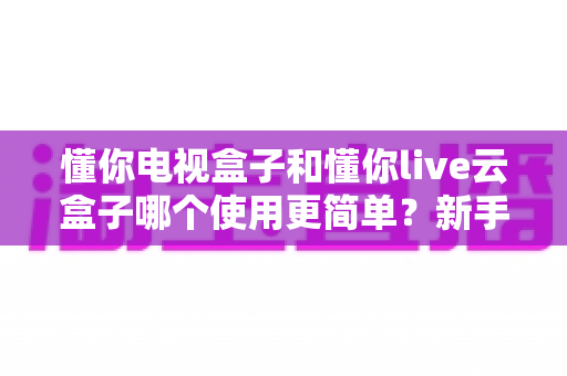 懂你电视盒子和懂你live云盒子哪个使用更简单?新手必读的详细选购与上手指南 懂你电视盒子和懂你live云盒子哪个使用更简单?新手必读的详细选购与上手指南