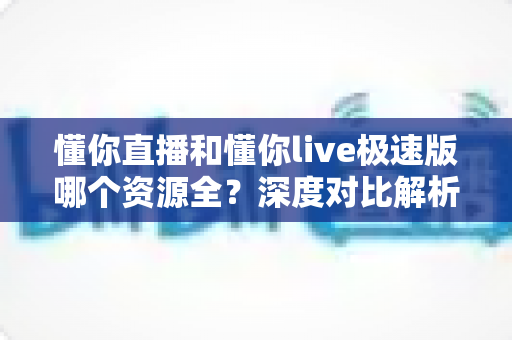 懂你直播和懂你live极速版哪个资源全？深度对比解析帮你选对版本