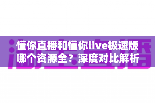 懂你直播和懂你live极速版哪个资源全？深度对比解析帮你选对版本