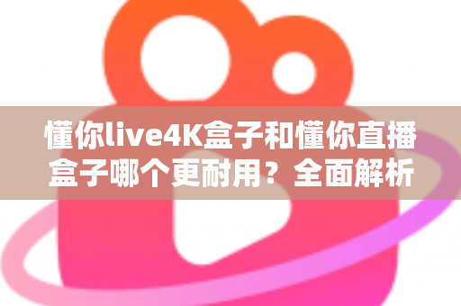 懂你live4K盒子和懂你直播盒子哪个更耐用？全面解析两大盒子的使用寿命与选购指南