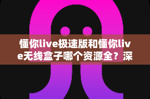 懂你live极速版和懂你live无线盒子哪个资源全？深度对比解析帮你选对不踩坑