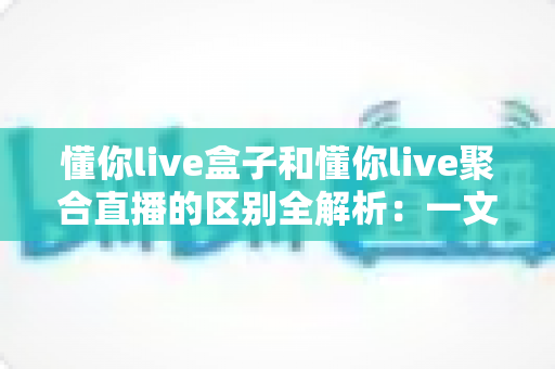 懂你live盒子和懂你live聚合直播的区别全解析：一文读懂怎么选才不踩坑