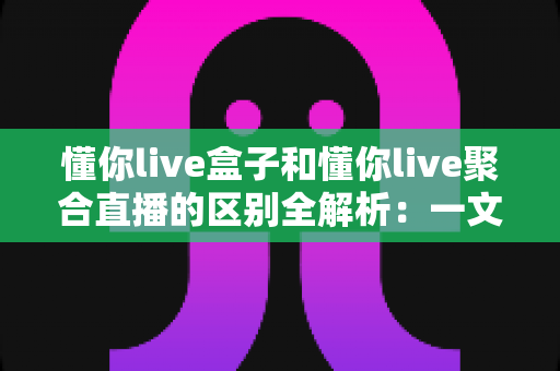 懂你live盒子和懂你live聚合直播的区别全解析：一文读懂怎么选才不踩坑
