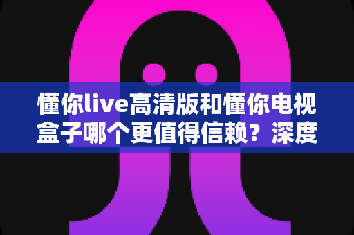 懂你live高清版和懂你电视盒子哪个更值得信赖？深度评测帮你选出最省心的观影方案