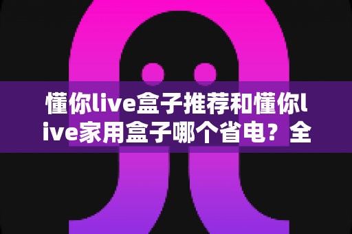 懂你live盒子推荐和懂你live家用盒子哪个省电?全面对比分析与省电选购指南 懂你live盒子推荐和懂你live家用盒子哪个省电?全面对比分析与省电选购指南