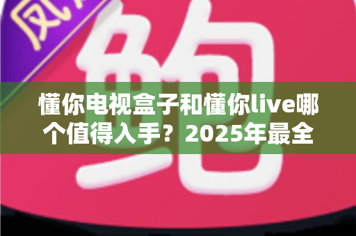 懂你电视盒子和懂你live哪个值得入手?2025年最全对比测评与选购指南 懂你电视盒子和懂你live哪个值得入手?2025年最全对比测评与选购指南