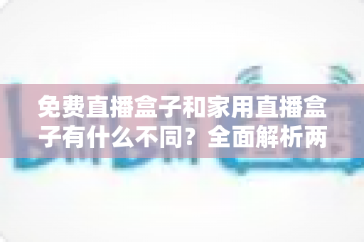 免费直播盒子和家用直播盒子有什么不同？全面解析两大直播设备的核心差异与选购指南