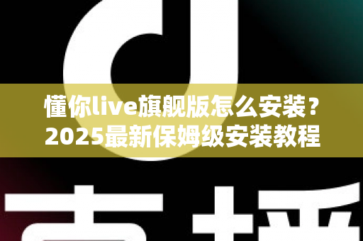 懂你live旗舰版怎么安装？2025最新保姆级安装教程与常见问题全解析