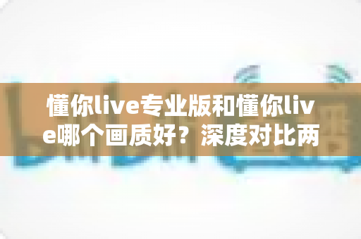 懂你live专业版和懂你live哪个画质好？深度对比两大版本画质差异，帮你选出最佳观影体验