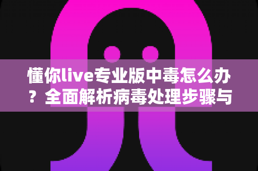 懂你live专业版中毒怎么办？全面解析病毒处理步骤与长效防护方案