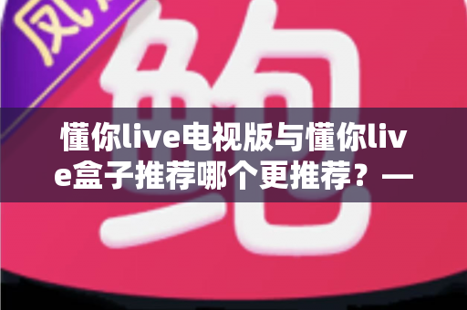懂你live电视版与懂你live盒子推荐哪个更推荐？——一篇帮你彻底搞懂的全能选购指南