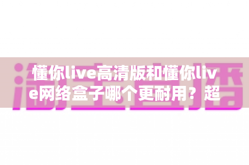 懂你live高清版和懂你live网络盒子哪个更耐用?超全耐用性深度对比,帮你选对不选贵 懂你live高清版和懂你live网络盒子哪个更耐用?超全耐用性深度对比,帮你选对不选贵