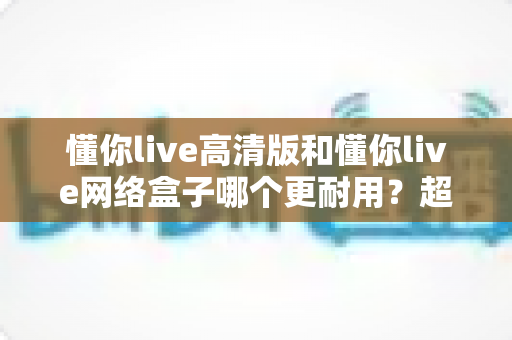 懂你live高清版和懂你live网络盒子哪个更耐用?超全耐用性深度对比,帮你选对不选贵 懂你live高清版和懂你live网络盒子哪个更耐用?超全耐用性深度对比,帮你选对不选贵