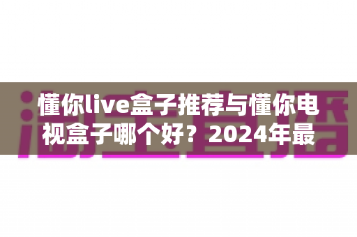 懂你live盒子推荐与懂你电视盒子哪个好？2024年最新选购对比全指南