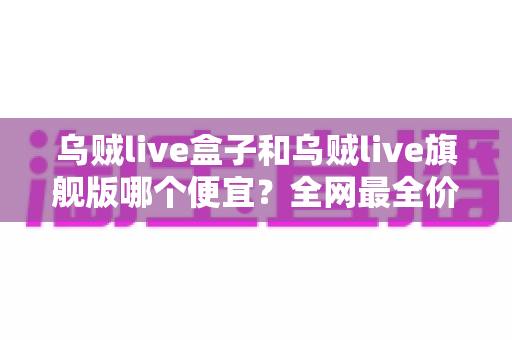 乌贼live盒子和乌贼live旗舰版哪个便宜？全网最全价格对比与避坑选购指南