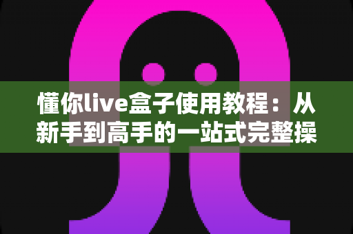懂你live盒子使用教程:从新手到高手的一站式完整操作指南 懂你live盒子使用教程:从新手到高手的一站式完整操作指南