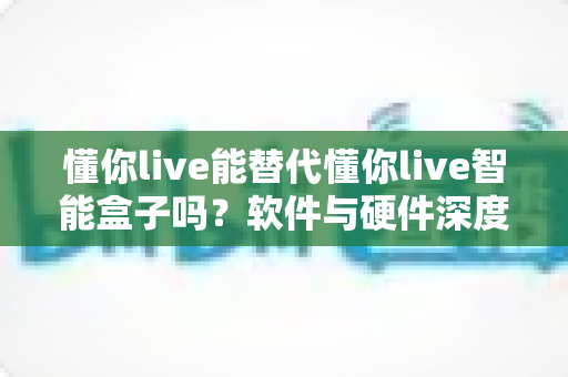 懂你live能替代懂你live智能盒子吗？软件与硬件深度对比，帮你找到最适合的选择