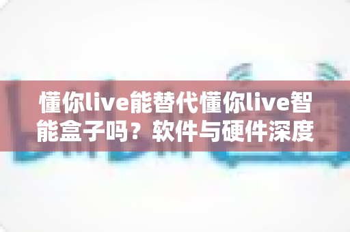 懂你live能替代懂你live智能盒子吗？软件与硬件深度对比，帮你找到最适合的选择