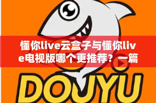 懂你live云盒子与懂你live电视版哪个更推荐？一篇文章帮你彻底看懂两者的区别与选购技巧